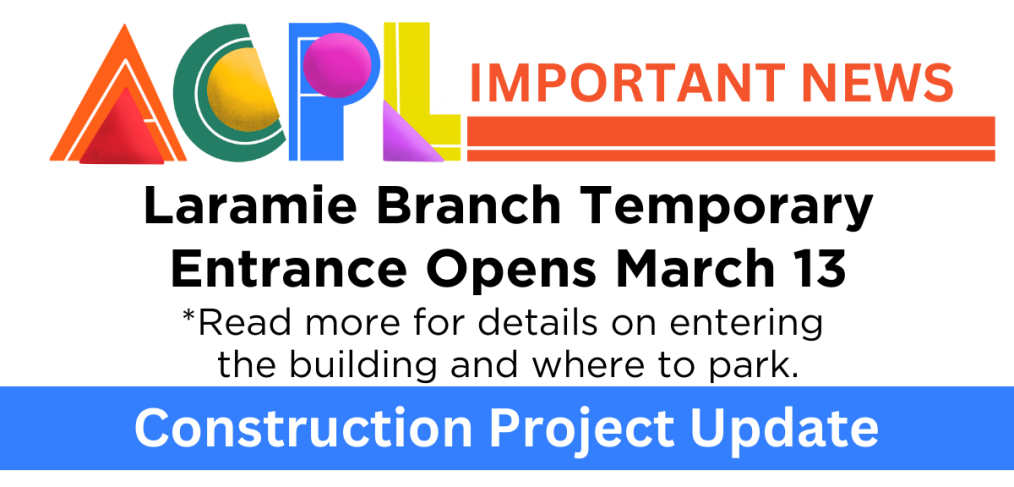 Graphic that says ACPL Important News. Laramie Branch Temporary Entrance Opens March 13. Read more for details on entering the building and where to park. Construction Project Update.