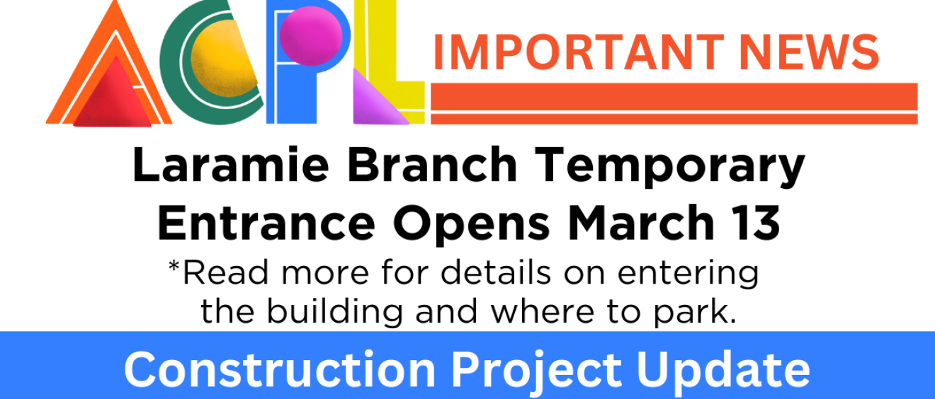 Graphic that says ACPL Important News. Laramie Branch Temporary Entrance Opens March 13. Read more for details on entering the building and where to park. Construction Project Update.